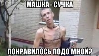 машка - сучка понравилось подо мной?