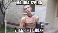 машка-сучка у тебя же блохи