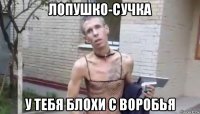 лопушко-сучка у тебя блохи с воробья