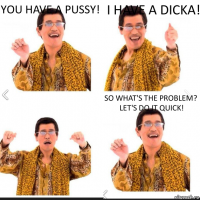 You have a pussy! I have a dicka! So what's the problem? Let's do it quick!