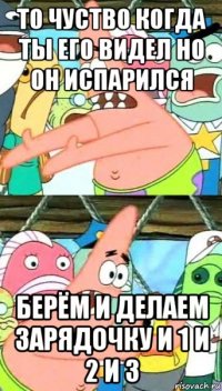 то чуство когда ты его видел но он испарился берём и делаем зарядочку и 1 и 2 и 3