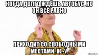 когда долго ждёшь автобус, но он всё равно приходит со свободными местами. ж.-у.