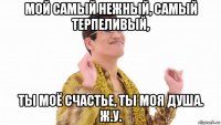 мой самый нежный, самый терпеливый, ты моё счастье, ты моя душа. ж.у.