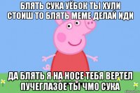 блять сука уёбок ты хули стоиш то блять меме делай иди да блять я на носе тебя вертел пучеглазое ты чмо сука