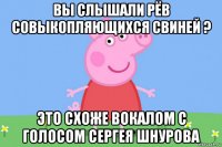 вы слышали рёв совыкопляющихся свиней ? это схоже вокалом с голосом сергея шнурова