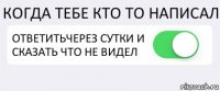 КОГДА ТЕБЕ КТО ТО НАПИСАЛ ОТВЕТИТЬЧЕРЕЗ СУТКИ И СКАЗАТЬ ЧТО НЕ ВИДЕЛ 