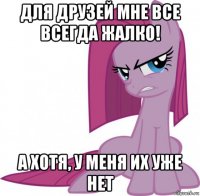 для друзей мне все всегда жалко! а хотя, у меня их уже нет