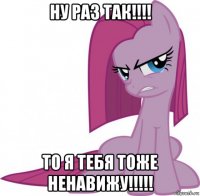 ну раз так!!!! то я тебя тоже ненавижу!!!!!