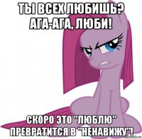 ты всех любишь? ага-ага, люби! скоро это "люблю" превратится в "ненавижу"!
