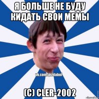 я больше не буду кидать свои мемы (с) cler-2002