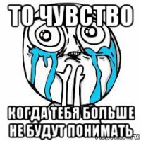 то чувство когда тебя больше не будут понимать