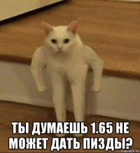  ты думаешь 1.65 не может дать пизды?