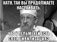 катя, так вы продолжаете настаивать, что у пельменей есть своя цивилизация?