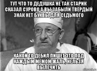 тут что то дедушка не так старик сказал сурово а вы забыли твёрдый знак нет буквы для седьмого какой то дебил пишет это под каждым мемом жаль, нельзя вылечить