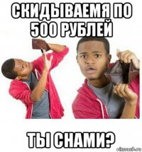 скидываемя по 500 рублей ты снами?