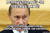 я спрашу тебя: а тё? -ты ответишь: а ни тё! если тё-то скроешь дома если мы запрёмся в доме скажем: там совсем ни тё!