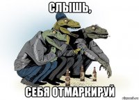 слышь, себя отмаркируй