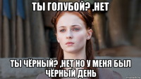 ты голубой? ,нет ты чёрный? ,нет но у меня был чёрный день