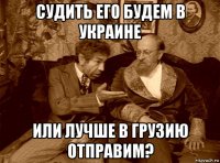 судить его будем в украине или лучше в грузию отправим?