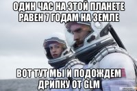 один час на этой планете равен 7 годам на земле вот тут мы и подождем дрипку от glm