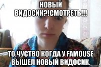 новый видосик?!смотреть!!! то,чуство когда у famouse вышел новый видосик.