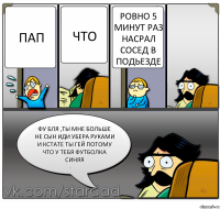 Пап Что Ровно 5 минут раз насрал сосед в подьезде Фу бля ,ты мне больше не сын иди убера руками и кстате ты гей потому что у тебя футболка синяя