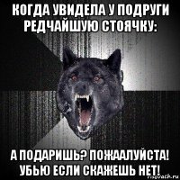 когда увидела у подруги редчайшую стоячку: а подаришь? пожаалуйста! убью если скажешь нет!