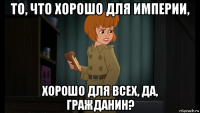 то, что хорошо для империи, хорошо для всех, да, гражданин?