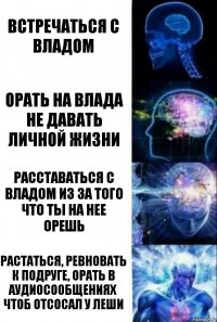 Встречаться с Владом Орать на Влада
Не давать личной жизни Расставаться с Владом из за того что ты на нее орешь Растаться, ревновать к подруге, орать в аудиосообщениях чтоб отсосал у леши