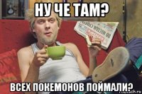 ну че там? всех покемонов поймали?