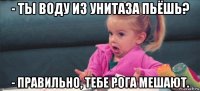 - ты воду из унитаза пьёшь? - правильно, тебе рога мешают.