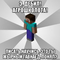 э, дебил! агрошколота! писать научись, это ты жырный гавнаед, понял?