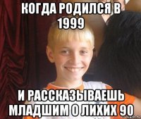 когда родился в 1999 и рассказываешь младшим о лихих 90