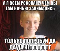 а я всем росскажу чем вы там ночью занимались только попробуй да да да нетттттттт