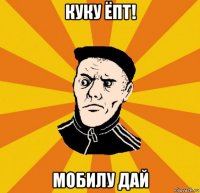 куку ёпт! мобилу дай