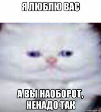 я люблю вас а вы наоборот, ненадо так