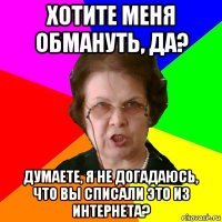 хотите меня обмануть, да? думаете, я не догадаюсь, что вы списали это из интернета?