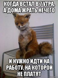 когда встал в 7 утра, а дома жрать нечего и нужно идти на работу, на которой не платят