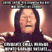 знаю. знаю, что дебилы вы все мне верите на слово. слушайте сюда. меньше жрите, больше читайте