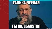 танька черная ты же ебанутая