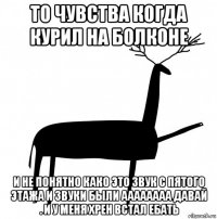 то чувства когда курил на болконе и не понятно како это звук с пятого этажа и звуки были аааааааа давай . и у меня хрен встал ебать