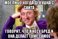 мое лицо,когда девушка с сайта говорит, что я несу бред и она делает тоже самое