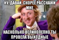 ну, давай, скорее расскажи мне насколько великолепно ты провела выходные