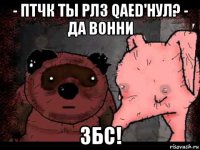 - птчк ты рлз qaed'нул? - да вонни збс!