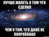 лучше жалеть о том что сделал чем о том, что даже не попробовал