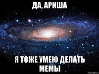 да, ариша я тоже умею делать мемы