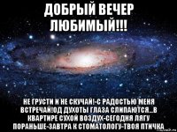 добрый вечер любимый!!! не грусти и не скучай!-с радостью меня встречай!од духоты глаза слипаются...в квартире сухой воздух-сегодня лягу пораньше-завтра к стоматологу-твоя птичка