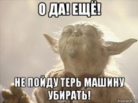о да! ещё! не пойду терь машину убирать!