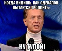 когда видишь, как одекалон пытается троллить: -ну тупой!