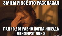 зачем я всё это рассказал ладно,все равно когда-нибудь они умрут или я